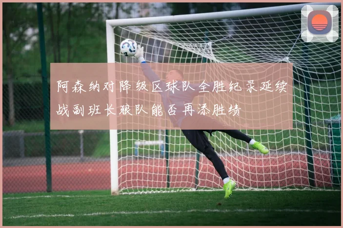阿森纳对降级区球队全胜纪录延续战副班长狼队能否再添胜绩