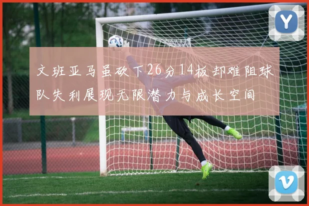 文班亚马虽砍下26分14板却难阻球队失利展现无限潜力与成长空间