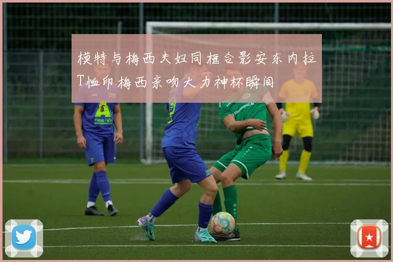 模特与梅西夫妇同框合影安东内拉T恤印梅西亲吻大力神杯瞬间