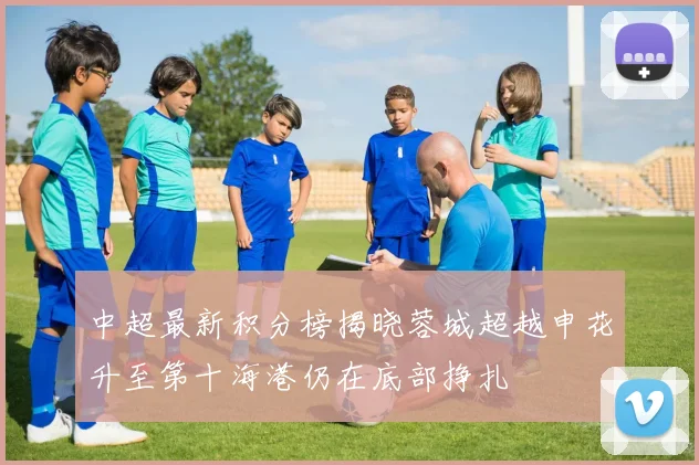 中超最新积分榜揭晓蓉城超越申花升至第十海港仍在底部挣扎