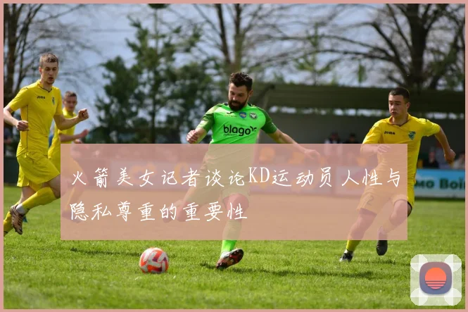 火箭美女记者谈论KD运动员人性与隐私尊重的重要性