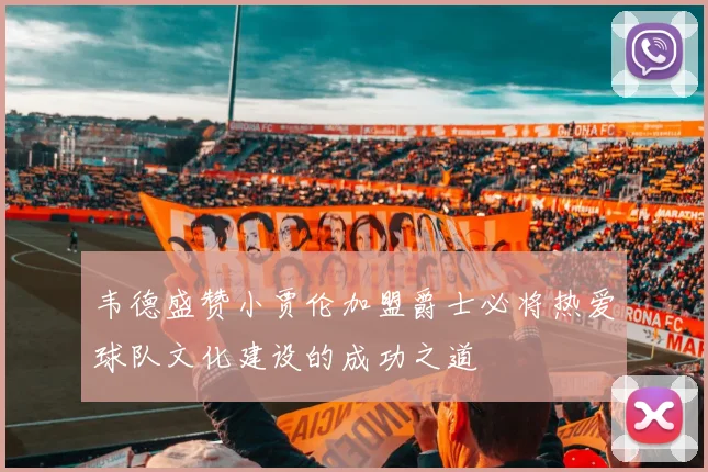 韦德盛赞小贾伦加盟爵士必将热爱球队文化建设的成功之道