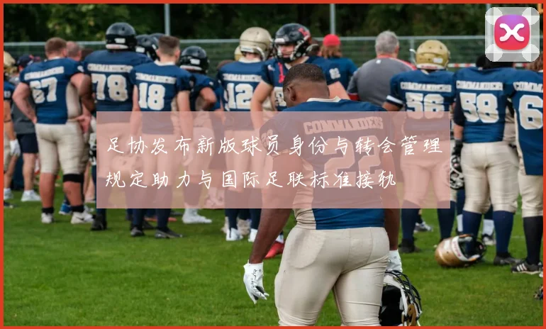 足协发布新版球员身份与转会管理规定助力与国际足联标准接轨