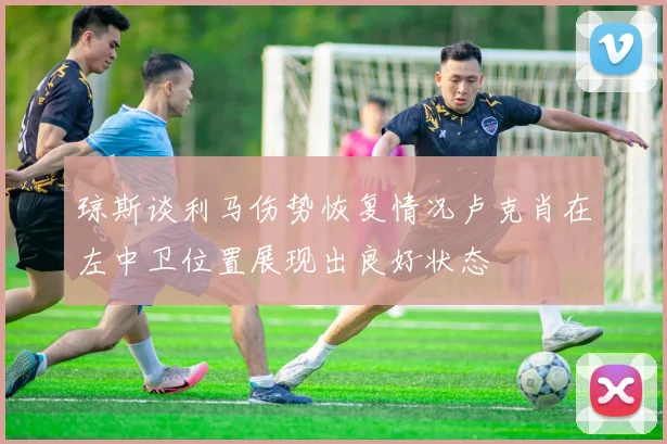 琼斯谈利马伤势恢复情况卢克肖在左中卫位置展现出良好状态
