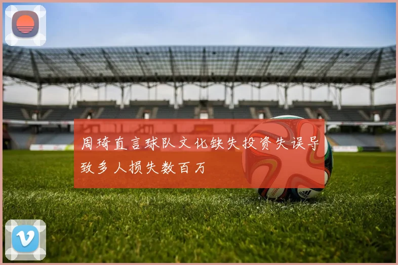 周琦直言球队文化缺失投资失误导致多人损失数百万