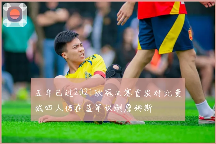 五年已过2021欧冠决赛首发对比曼城四人仍在蓝军仅剩詹姆斯
