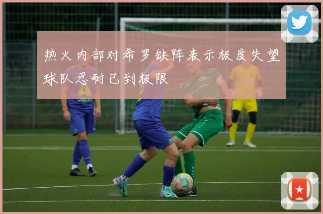 热火内部对希罗缺阵表示极度失望球队忍耐已到极限