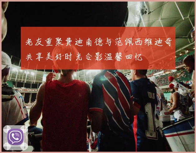 老友重聚费迪南德与范佩西维迪奇共享美好时光合影温馨回忆