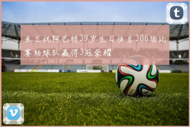 米兰祝阿巴特39岁生日快乐306场比赛助球队赢得3冠荣耀