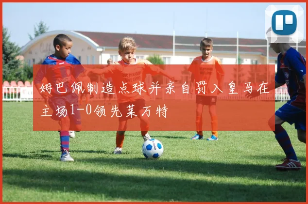 姆巴佩制造点球并亲自罚入皇马在主场1-0领先莱万特