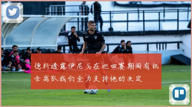德科透露伊尼戈在巡回赛期间有机会离队我们全力支持他的决定