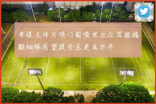 津媒点评万项门前嗅觉出众若能精雕细琢有望提升至更高水平