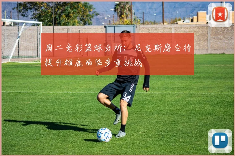 周二竞彩篮球分析：尼克斯磨合待提升雄鹿面临多重挑战