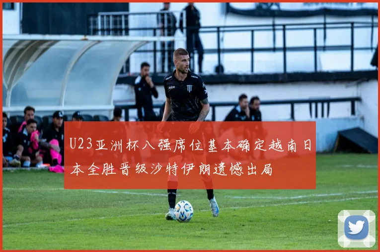 U23亚洲杯八强席位基本确定越南日本全胜晋级沙特伊朗遗憾出局