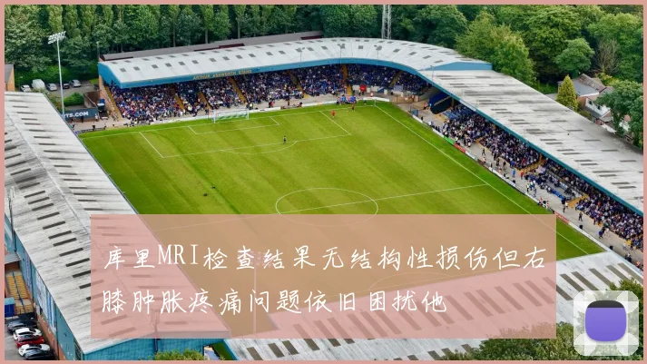 库里MRI检查结果无结构性损伤但右膝肿胀疼痛问题依旧困扰他