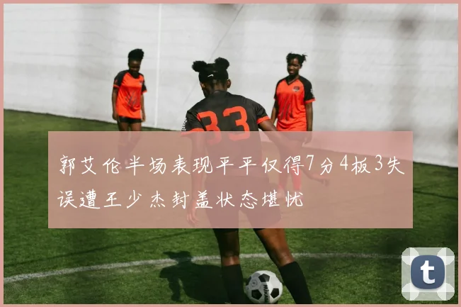 郭艾伦半场表现平平仅得7分4板3失误遭王少杰封盖状态堪忧