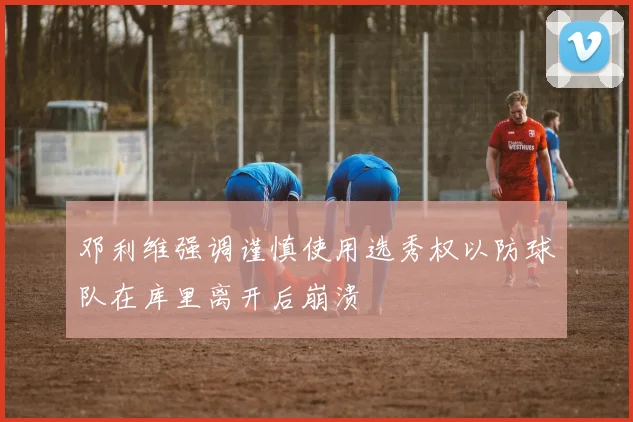 邓利维强调谨慎使用选秀权以防球队在库里离开后崩溃