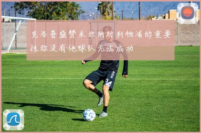 克洛普盛赞米尔纳对利物浦的重要性称没有他球队无法成功