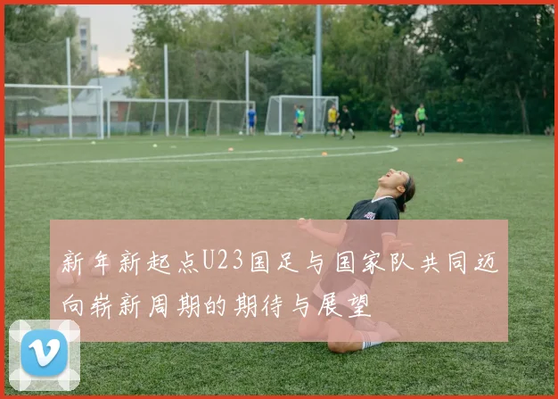 新年新起点U23国足与国家队共同迈向崭新周期的期待与展望