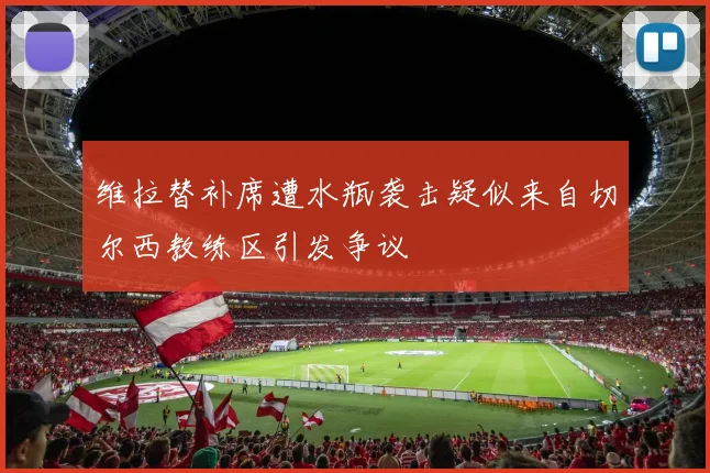 维拉替补席遭水瓶袭击疑似来自切尔西教练区引发争议