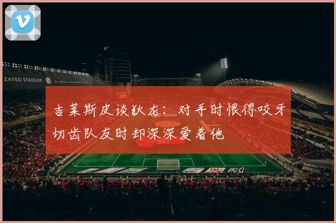 吉莱斯皮谈狄龙：对手时恨得咬牙切齿队友时却深深爱着他