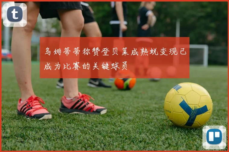 乌姆蒂蒂称赞登贝莱成熟蜕变现已成为比赛的关键球员