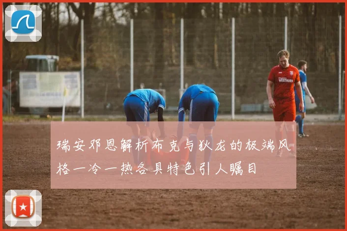 瑞安邓恩解析布克与狄龙的极端风格一冷一热各具特色引人瞩目