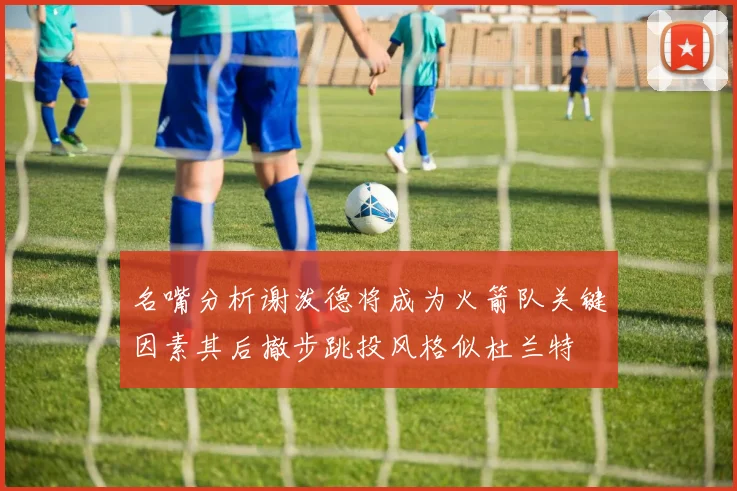 名嘴分析谢泼德将成为火箭队关键因素其后撤步跳投风格似杜兰特