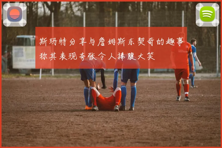 斯玛特分享与詹姆斯东契奇的趣事称其表现夸张令人捧腹大笑