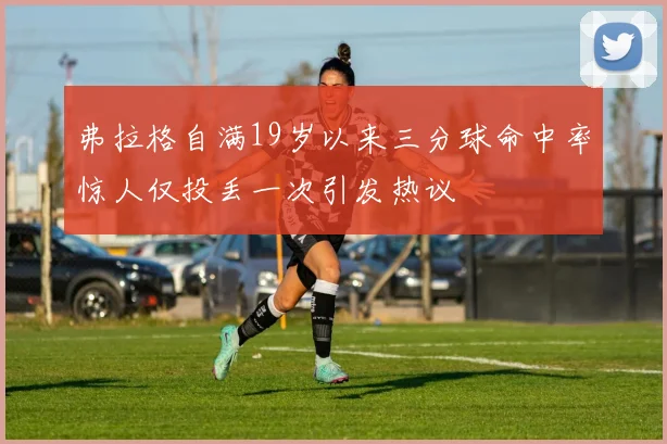 弗拉格自满19岁以来三分球命中率惊人仅投丢一次引发热议