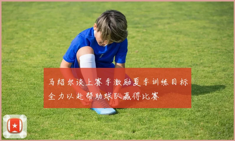 马绍尔谈上赛季激励夏季训练目标全力以赴帮助球队赢得比赛