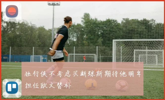 独行侠不考虑买断琼斯期待他明年担任欧文替补