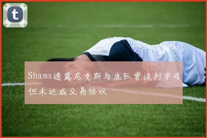 Shams透露尼克斯与鹿队曾谈判字母但未达成交易协议