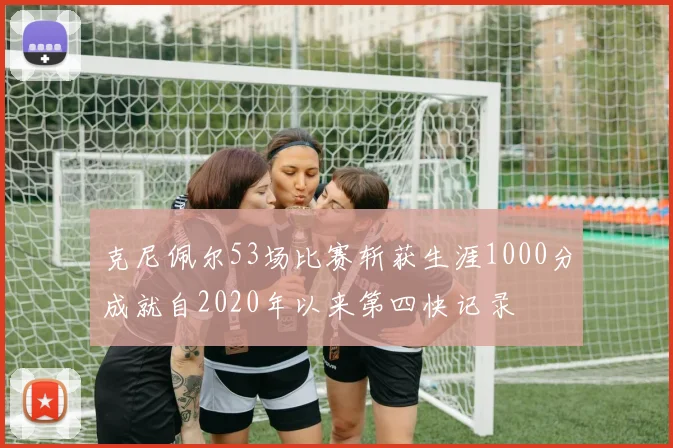 克尼佩尔53场比赛斩获生涯1000分成就自2020年以来第四快记录