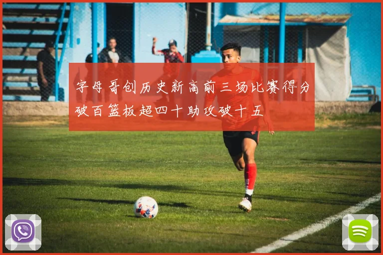 字母哥创历史新高前三场比赛得分破百篮板超四十助攻破十五