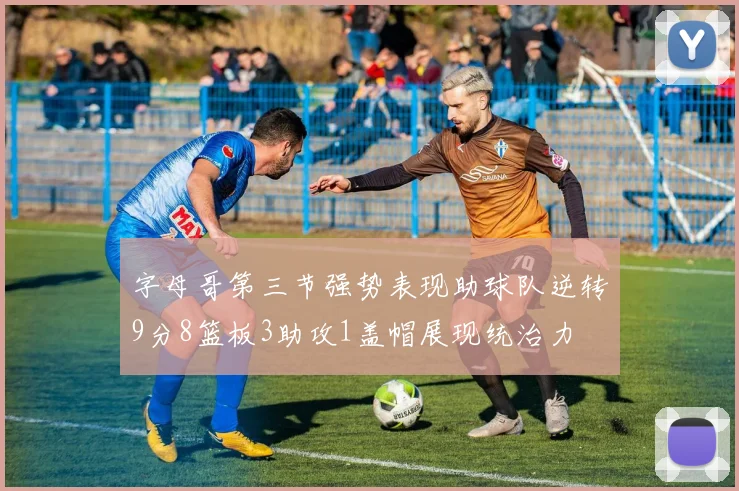 字母哥第三节强势表现助球队逆转9分8篮板3助攻1盖帽展现统治力
