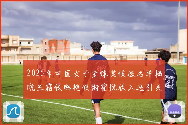 2025年中国女子金球奖候选名单揭晓王霜张琳艳领衔霍悦欣入选引关注