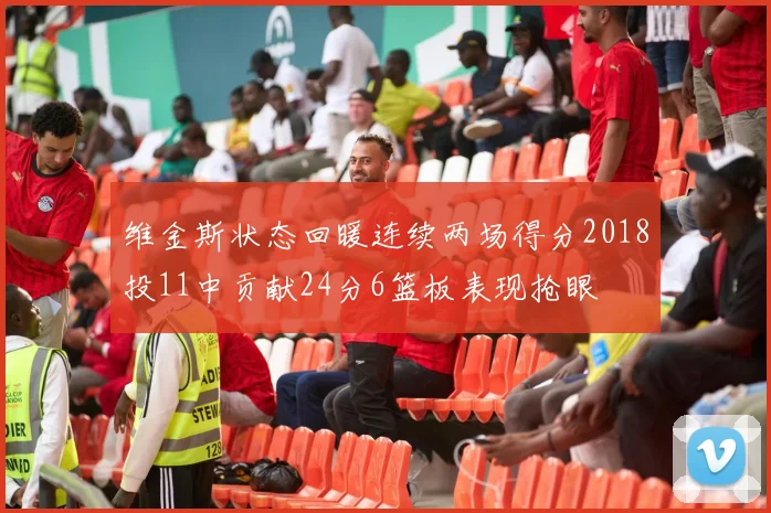 维金斯状态回暖连续两场得分2018投11中贡献24分6篮板表现抢眼
